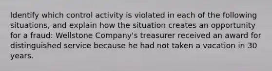 Identify which control activity is violated in each of the following situations, and explain how the situation creates an opportunity for a fraud: Wellstone Company's treasurer received an award for distinguished service because he had not taken a vacation in 30 years.