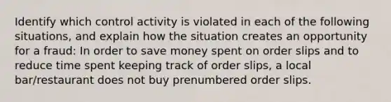 Identify which control activity is violated in each of the following situations, and explain how the situation creates an opportunity for a fraud: In order to save money spent on order slips and to reduce time spent keeping track of order slips, a local bar/restaurant does not buy prenumbered order slips.