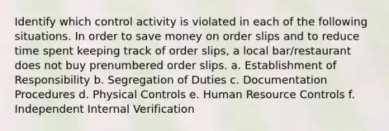 Identify which control activity is violated in each of the following situations. In order to save money on order slips and to reduce time spent keeping track of order slips, a local bar/restaurant does not buy prenumbered order slips. a. Establishment of Responsibility b. Segregation of Duties c. Documentation Procedures d. Physical Controls e. Human Resource Controls f. Independent Internal Verification