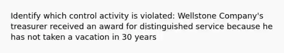 Identify which control activity is violated: Wellstone Company's treasurer received an award for distinguished service because he has not taken a vacation in 30 years