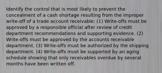 Identify the control that is most likely to prevent the concealment of a cash shortage resulting from the improper write-off of a trade account receivable: (1) Write-offs must be approved by a responsible official after review of credit department recommendations and supporting evidence. (2) Write-offs must be approved by the accounts receivable department. (3) Write-offs must be authorized by the shipping department. (4) Write-offs must be supported by an aging schedule showing that only receivables overdue by several months have been written off.