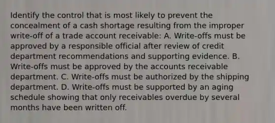 Identify the control that is most likely to prevent the concealment of a cash shortage resulting from the improper write-off of a trade account receivable: A. Write-offs must be approved by a responsible official after review of credit department recommendations and supporting evidence. B. Write-offs must be approved by the accounts receivable department. C. Write-offs must be authorized by the shipping department. D. Write-offs must be supported by an aging schedule showing that only receivables overdue by several months have been written off.