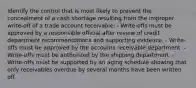 Identify the control that is most likely to prevent the concealment of a cash shortage resulting from the improper write-off of a trade account receivable: - Write-offs must be approved by a responsible official after review of credit department recommendations and supporting evidence. - Write-offs must be approved by the accounts receivable department. - Write-offs must be authorized by the shipping department. - Write-offs must be supported by an aging schedule showing that only receivables overdue by several months have been written off.