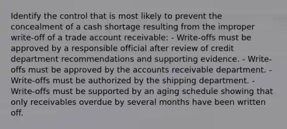 Identify the control that is most likely to prevent the concealment of a cash shortage resulting from the improper write-off of a trade account receivable: - Write-offs must be approved by a responsible official after review of credit department recommendations and supporting evidence. - Write-offs must be approved by the accounts receivable department. - Write-offs must be authorized by the shipping department. - Write-offs must be supported by an aging schedule showing that only receivables overdue by several months have been written off.