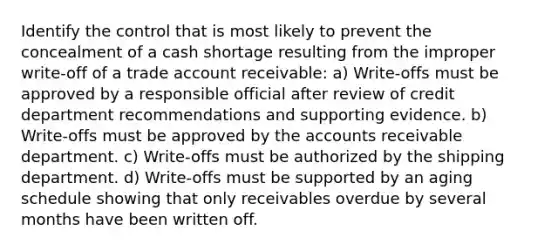 Identify the control that is most likely to prevent the concealment of a cash shortage resulting from the improper write-off of a trade account receivable: a) Write-offs must be approved by a responsible official after review of credit department recommendations and supporting evidence. b) Write-offs must be approved by the accounts receivable department. c) Write-offs must be authorized by the shipping department. d) Write-offs must be supported by an aging schedule showing that only receivables overdue by several months have been written off.