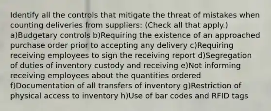 Identify all the controls that mitigate the threat of mistakes when counting deliveries from suppliers: (Check all that apply.) a)Budgetary controls b)Requiring the existence of an approached purchase order prior to accepting any delivery c)Requiring receiving employees to sign the receiving report d)Segregation of duties of inventory custody and receiving e)Not informing receiving employees about the quantities ordered f)Documentation of all transfers of inventory g)Restriction of physical access to inventory h)Use of bar codes and RFID tags