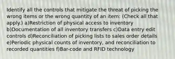 Identify all the controls that mitigate the threat of picking the wrong items or the wrong quantity of an item: (Check all that apply.) a)Restriction of physical access to inventory b)Documentation of all inventory transfers c)Data entry edit controls d)Reconciliation of picking lists to sales order details e)Periodic physical counts of inventory, and reconciliation to recorded quantities f)Bar-code and RFID technology