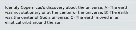 Identify Copernicus's discovery about the universe. A) The earth was not stationary or at the center of the universe. B) The earth was the center of God's universe. C) The earth moved in an elliptical orbit around the sun.