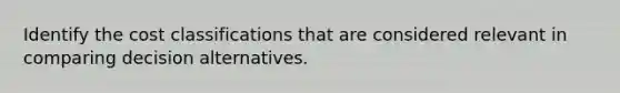 Identify the cost classifications that are considered relevant in comparing decision alternatives.