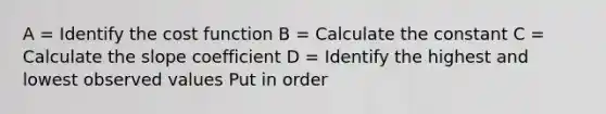 A = Identify the cost function B = Calculate the constant C = Calculate the slope coefficient D = Identify the highest and lowest observed values Put in order