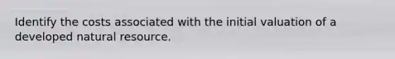 Identify the costs associated with the initial valuation of a developed natural resource.