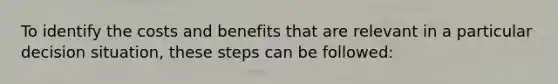 To identify the costs and benefits that are relevant in a particular decision situation, these steps can be followed: