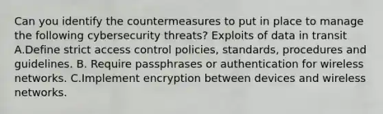 Can you identify the countermeasures to put in place to manage the following cybersecurity threats? Exploits of data in transit A.Define strict access control policies, standards, procedures and guidelines. B. Require passphrases or authentication for wireless networks. C.Implement encryption between devices and wireless networks.