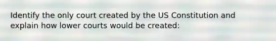 Identify the only court created by the US Constitution and explain how lower courts would be created: