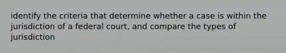 identify the criteria that determine whether a case is within the jurisdiction of a federal court, and compare the types of jurisdiction