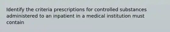 Identify the criteria prescriptions for controlled substances administered to an inpatient in a medical institution must contain