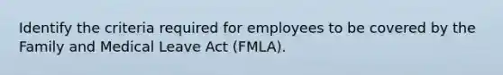 Identify the criteria required for employees to be covered by the Family and Medical Leave Act (FMLA).