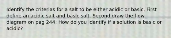 Identify the criterias for a salt to be either acidic or basic. First define an acidic salt and basic salt. Second draw the flow diagram on pag 244; How do you identify if a solution is basic or acidic?