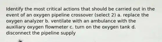 Identify the most critical actions that should be carried out in the event of an oxygen pipeline crossover (select 2) a. replace the oxygen analyzer b. ventilate with an ambulance with the auxiliary oxygen flowmeter c. turn on the oxygen tank d. disconnect the pipeline supply