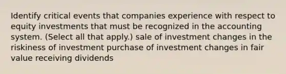 Identify critical events that companies experience with respect to equity investments that must be recognized in the accounting system. (Select all that apply.) sale of investment changes in the riskiness of investment purchase of investment changes in fair value receiving dividends