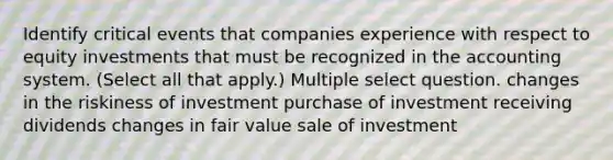 Identify critical events that companies experience with respect to equity investments that must be recognized in the accounting system. (Select all that apply.) Multiple select question. changes in the riskiness of investment purchase of investment receiving dividends changes in fair value sale of investment