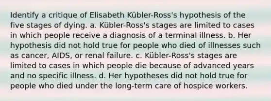 Identify a critique of Elisabeth Kübler-Ross's hypothesis of the five stages of dying. a. Kübler-Ross's stages are limited to cases in which people receive a diagnosis of a terminal illness. b. Her hypothesis did not hold true for people who died of illnesses such as cancer, AIDS, or renal failure. c. Kübler-Ross's stages are limited to cases in which people die because of advanced years and no specific illness. d. Her hypotheses did not hold true for people who died under the long-term care of hospice workers.