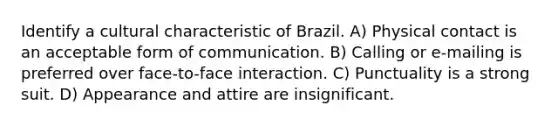 Identify a cultural characteristic of Brazil. A) Physical contact is an acceptable form of communication. B) Calling or e-mailing is preferred over face-to-face interaction. C) Punctuality is a strong suit. D) Appearance and attire are insignificant.