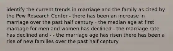 identify the current trends in marriage and the family as cited by the Pew Research Center - there has been an increase in marriage over the past half century - the median age at first marriage for men and women has declined - the marriage rate has declined and - - the marriage age has risen there has been a rise of new families over the past half century