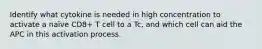 Identify what cytokine is needed in high concentration to activate a naïve CD8+ T cell to a Tc, and which cell can aid the APC in this activation process.