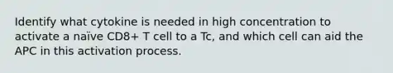 Identify what cytokine is needed in high concentration to activate a naïve CD8+ T cell to a Tc, and which cell can aid the APC in this activation process.