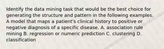 Identify the data mining task that would be the best choice for generating the structure and pattern in the following examples. A model that maps a patient's clinical history to positive or negative diagnosis of a specific disease. A. association rule mining B. regression or numeric prediction C. clustering D. classification