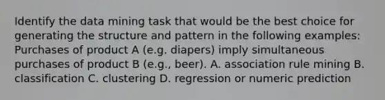 Identify the data mining task that would be the best choice for generating the structure and pattern in the following examples: Purchases of product A (e.g. diapers) imply simultaneous purchases of product B (e.g., beer). A. association rule mining B. classification C. clustering D. regression or numeric prediction