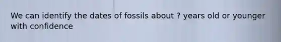 We can identify the dates of fossils about ? years old or younger with confidence