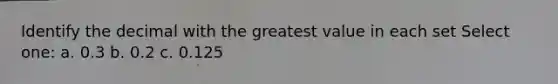 Identify the decimal with the greatest value in each set Select one: a. 0.3 b. 0.2 c. 0.125
