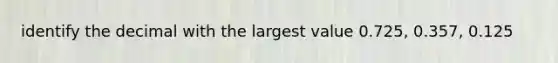 identify the decimal with the largest value 0.725, 0.357, 0.125