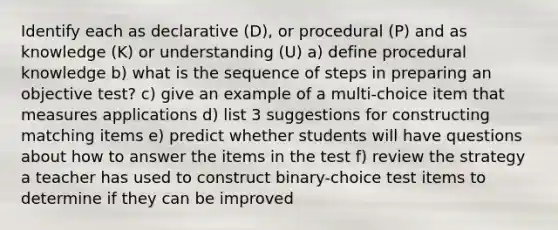 Identify each as declarative (D), or procedural (P) and as knowledge (K) or understanding (U) a) define procedural knowledge b) what is the sequence of steps in preparing an objective test? c) give an example of a multi-choice item that measures applications d) list 3 suggestions for constructing matching items e) predict whether students will have questions about how to answer the items in the test f) review the strategy a teacher has used to construct binary-choice test items to determine if they can be improved