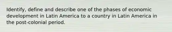 Identify, define and describe one of the phases of economic development in Latin America to a country in Latin America in the post-colonial period.