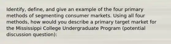 Identify, define, and give an example of the four primary methods of segmenting consumer markets. Using all four methods, how would you describe a primary target market for the Mississippi College Undergraduate Program (potential discussion question):