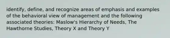 identify, define, and recognize areas of emphasis and examples of the behavioral view of management and the following associated theories: Maslow's Hierarchy of Needs, The Hawthorne Studies, Theory X and Theory Y