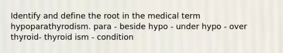 Identify and define the root in the medical term hypoparathyrodism. para - beside hypo - under hypo - over thyroid- thyroid ism - condition