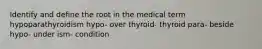 Identify and define the root in the medical term hypoparathyroidism hypo- over thyroid- thyroid para- beside hypo- under ism- condition