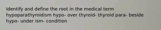 Identify and define the root in the medical term hypoparathyroidism hypo- over thyroid- thyroid para- beside hypo- under ism- condition