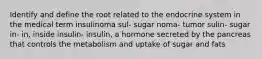 Identify and define the root related to the endocrine system in the medical term insulinoma sul- sugar noma- tumor sulin- sugar in- in, inside insulin- insulin, a hormone secreted by the pancreas that controls the metabolism and uptake of sugar and fats