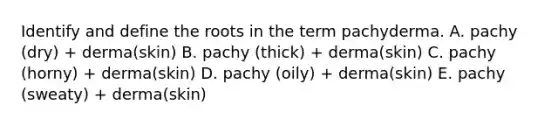 Identify and define the roots in the term pachyderma. A. pachy (dry) + derma(skin) B. pachy (thick) + derma(skin) C. pachy (horny) + derma(skin) D. pachy (oily) + derma(skin) E. pachy (sweaty) + derma(skin)