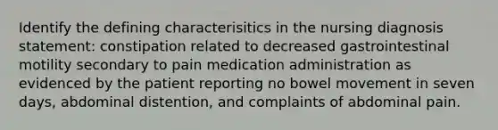 Identify the defining characterisitics in the nursing diagnosis statement: constipation related to decreased gastrointestinal motility secondary to pain medication administration as evidenced by the patient reporting no bowel movement in seven days, abdominal distention, and complaints of abdominal pain.