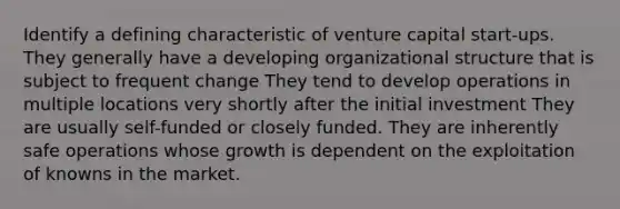 Identify a defining characteristic of venture capital start-ups. They generally have a developing organizational structure that is subject to frequent change They tend to develop operations in multiple locations very shortly after the initial investment They are usually self-funded or closely funded. They are inherently safe operations whose growth is dependent on the exploitation of knowns in the market.