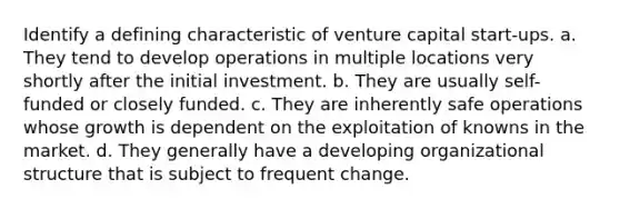 Identify a defining characteristic of venture capital start-ups. a. They tend to develop operations in multiple locations very shortly after the initial investment. b. They are usually self-funded or closely funded. c. They are inherently safe operations whose growth is dependent on the exploitation of knowns in the market. d. They generally have a developing organizational structure that is subject to frequent change.