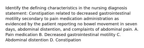 Identify the defining characteristics in the nursing diagnosis statement: Constipation related to decreased gastrointestinal motility secondary to pain medication administration as evidenced by the patient reporting no bowel movement in seven days, abdominal distention, and complaints of abdominal pain. A. Pain medication B. Decreased gastrointestinal motility C. Abdominal distention D. Constipation