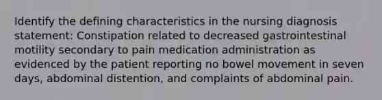 Identify the defining characteristics in the nursing diagnosis statement: Constipation related to decreased gastrointestinal motility secondary to pain medication administration as evidenced by the patient reporting no bowel movement in seven days, abdominal distention, and complaints of abdominal pain.