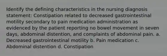 Identify the defining characteristics in the nursing diagnosis statement: Constipation related to decreased gastrointestinal motility secondary to pain medication administration as evidenced by the patient reporting no bowel movement in seven days, abdominal distention, and complaints of abdominal pain. a. Decreased gastrointestinal motility b. Pain medication c. Abdominal distention d. Constipation